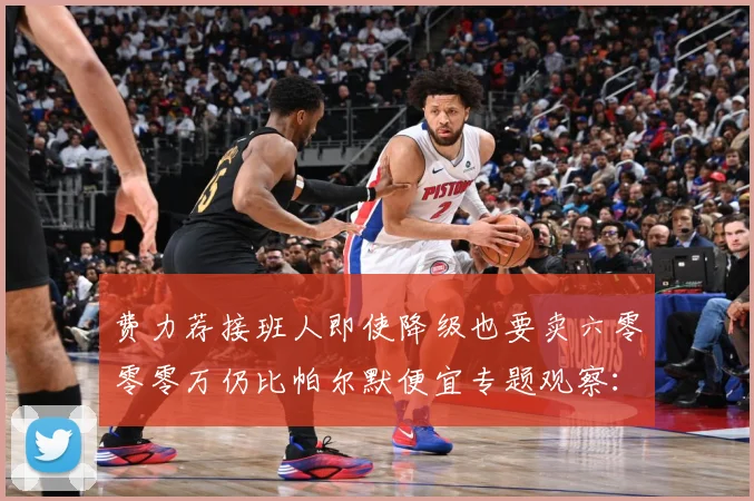 费力荐接班人即使降级也要卖六零零零万仍比帕尔默便宜专题观察：最新赛事动态与深度分析