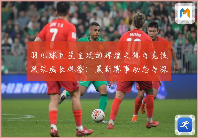 羽毛球巨星金廷的辉煌之路与竞技风采成长观察：最新赛事动态与深度分析