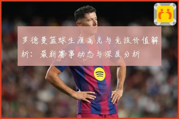 罗德曼篮球生涯高光与竞技价值解析：最新赛事动态与深度分析