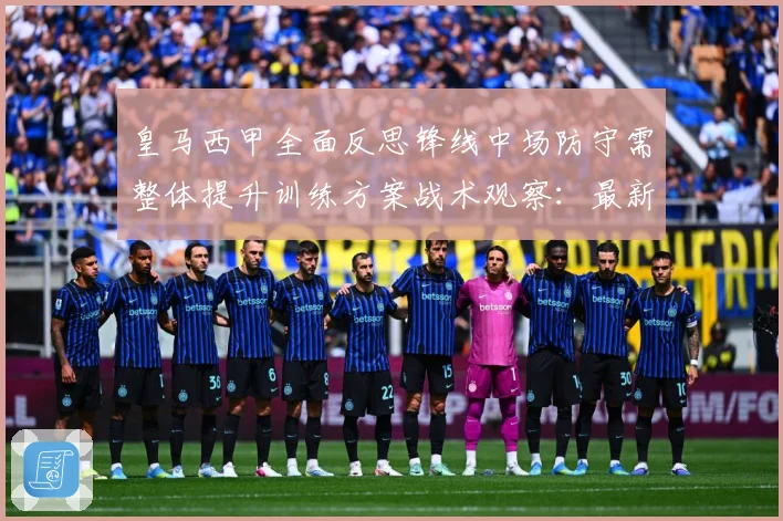 皇马西甲全面反思锋线中场防守需整体提升训练方案战术观察：最新赛事动态与深度分析