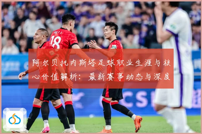 阿尔贝托内斯塔足球职业生涯与核心价值解析：最新赛事动态与深度分析