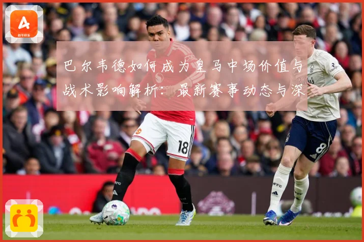 巴尔韦德如何成为皇马中场价值与战术影响解析：最新赛事动态与深度分析