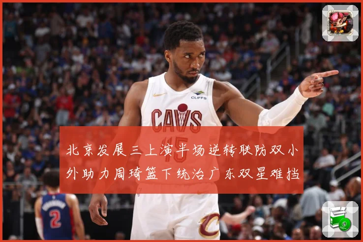 北京发展三上演半场逆转联防双小外助力周琦篮下统治广东双星难挡赛场复盘：最新赛事动态与深度分析