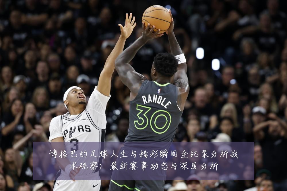博格巴的足球人生与精彩瞬间全纪录分析战术观察:最新赛事动态与深度分析