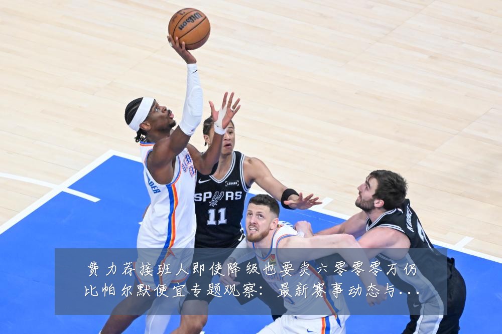 费力荐接班人即使降级也要卖六零零零万仍比帕尔默便宜专题观察:最新赛事动态与深度分析