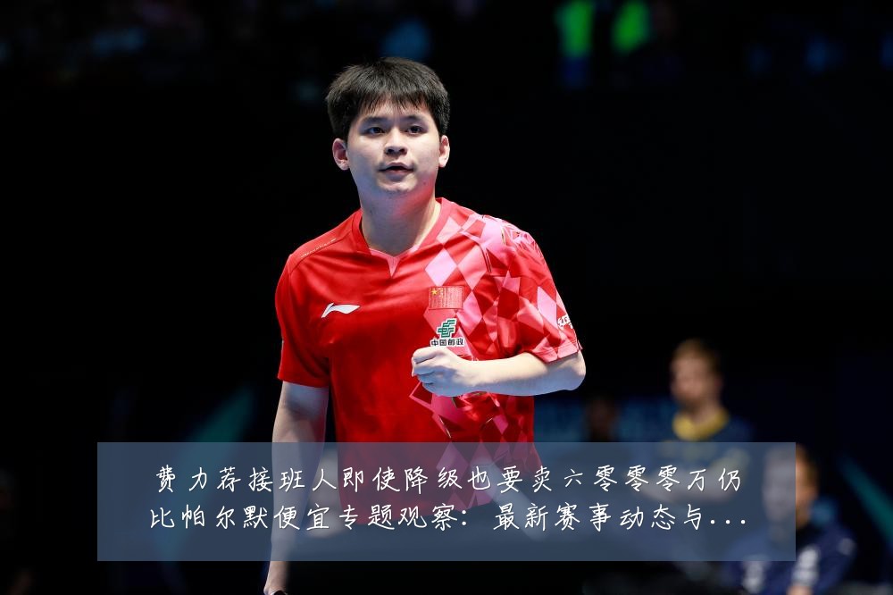 费力荐接班人即使降级也要卖六零零零万仍比帕尔默便宜专题观察:最新赛事动态与深度分析