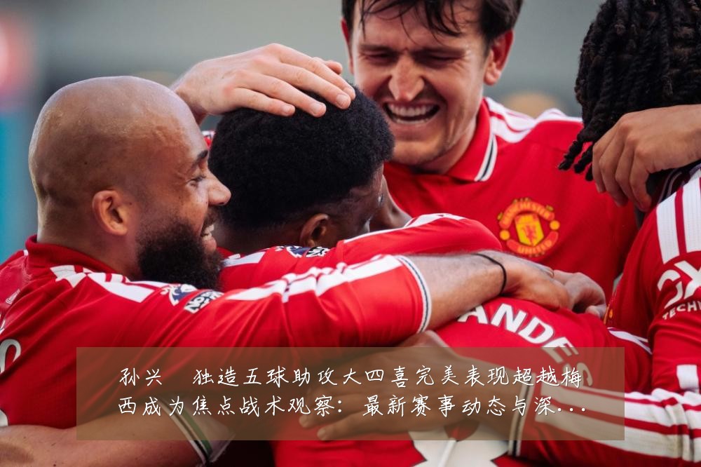 孙兴慜独造五球助攻大四喜完美表现超越梅西成为焦点战术观察:最新赛事动态与深度分析