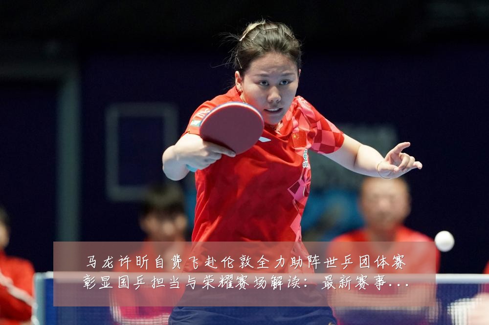 马龙许昕自费飞赴伦敦全力助阵世乒团体赛彰显国乒担当与荣耀赛场解读:最新赛事动态与深度分析